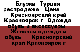 Блузки (Турция) распродажа › Цена ­ 700 - Красноярский край, Красноярск г. Одежда, обувь и аксессуары » Женская одежда и обувь   . Красноярский край,Красноярск г.